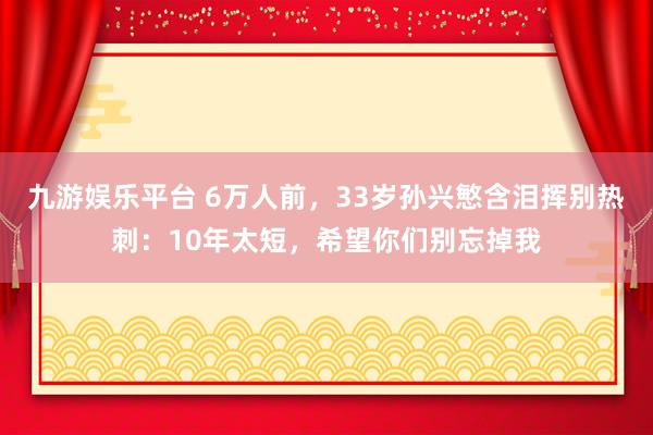 九游娱乐平台 6万人前，33岁孙兴慜含泪挥别热刺：10年太短，希望你们别忘掉我